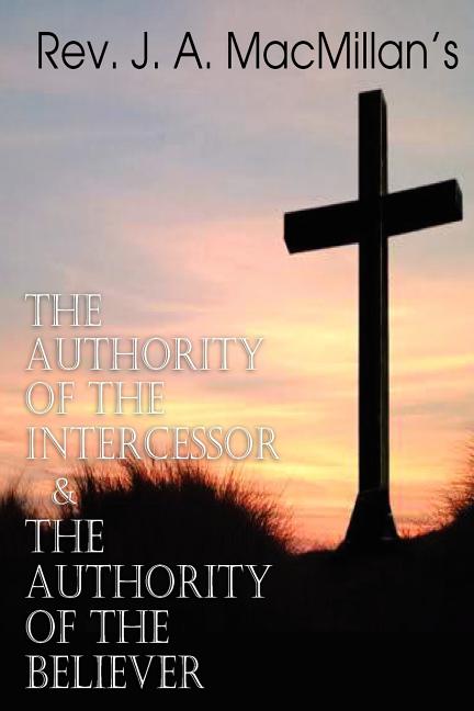 REV. J. A. MacMillan's the Authority of the Intercessor \u0026 the Authority of the Believer (Paperback)